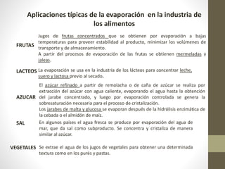 Aplicaciones típicas de la evaporación en la industria de
los alimentos
FRUTAS
LACTEOS
AZUCAR
SAL
VEGETALES
Jugos de frutas concentrados que se obtienen por evaporación a bajas
temperaturas para proveer estabilidad al producto, minimizar los volúmenes de
transporte y de almacenamiento.
A partir del procesos de evaporación de las frutas se obtienen mermeladas y
jaleas.
La evaporación se usa en la industria de los lácteos para concentrar leche,
suero y lactosa previo al secado.
El azúcar refinado a partir de remolacha o de caña de azúcar se realiza por
extracción del azúcar con agua caliente, evaporando el agua hasta la obtención
del jarabe concentrado, y luego por evaporación controlada se genera la
sobresaturación necesaria para el proceso de cristalización.
Los jarabes de malta y glucosa se evaporan después de la hidrólisis enzimática de
la cebada o el almidón de maíz.
En algunos países el agua fresca se produce por evaporación del agua de
mar, que da sal como subproducto. Se concentra y cristaliza de manera
similar al azúcar.
Se extrae el agua de los jugos de vegetales para obtener una determinada
textura como en los purés y pastas.
 