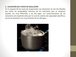 2. ELEVACIÓN DEL PUNTO DE EBULLICIÓN
En la mayoría de los casos de evaporación, las soluciones no son tan diluidas
por tanto, las propiedades térmicas de las soluciones que se evaporan
pueden ser muy diferentes a las del agua. Las concentraciones de las
soluciones son bastante altas por lo cual los valores de capacidad calorífica y
punto de ebullición son muy distintos de los del agua.
 
