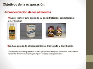Objetivos de la evaporación:
Concentración de los alimentos
jugos, leche y café antes de su deshidratación, congelación o
esterilización
reduce gastos de almacenamiento, transporte y distribución
La remoción parcial de agua reduce la masa y el volumen de líquido reduciendo así el costo de
transporte, de almacenamiento y en algunos casos de empaquetamiento.
 