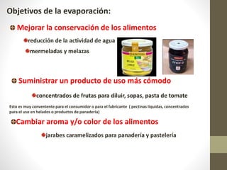 jarabes caramelizados para panadería y pastelería
Objetivos de la evaporación:
Mejorar la conservación de los alimentos
mermeladas y melazas
reducción de la actividad de agua
Suministrar un producto de uso más cómodo
concentrados de frutas para diluir, sopas, pasta de tomate
Cambiar aroma y/o color de los alimentos
Esto es muy conveniente para el consumidor o para el fabricante ( pectinas líquidas, concentrados
para el uso en helados o productos de panadería)
 
