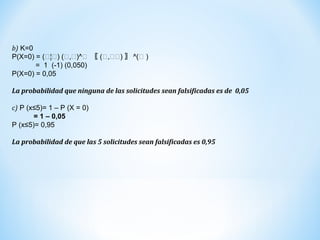 b) K=0
P(X=0) = (𝟓¦𝟓) (𝟓,𝟓)^𝟓 〖 (𝟓,𝟓𝟓) 〗 ^(𝟓 )
= 1 (-1) (0,050)
P(X=0) = 0,05
La probabilidad que ninguna de las solicitudes sean falsificadas es de 0,05
c) P (x≤5)= 1 – P (X = 0)
= 1 – 0,05
P (x≤5)= 0,95
La probabilidad de que las 5 solicitudes sean falsificadas es 0,95
 