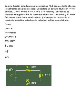 En esta lección estudiaremos los circuitos RLC con corriente alterna.
Resolvemos el siguiente caso: Considere un circuito RLC con R= 40
ohmios, L = 0,1 Henry, C = 5 X 10 a la -4 Faraday. El circuito se
conecta a un generador de corriente alterna de 110 voltios y 60 Hertz.
Encuentre la corriente en el circuito y el tiempo de retraso de la
corriente periódica estacionaria debida al voltaje suministrado.
Datos:
L=0.1 H
R= 40 Ohm
C=5X10-4 F
AV= 110V
f = 60Hz
I=?
T=?
 