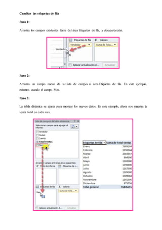 Cambiar las etiquetas de fila
Paso 1:
Arrastra los campos existentes fuera del área Etiquetas de fila, y desaparecerán.
Paso 2:
Arrastra un campo nuevo de la Lista de campos al área Etiquetas de fila. En este ejemplo,
estamos usando el campo Mes.
Paso 3:
La tabla dinámica se ajusta para mostrar los nuevos datos. En este ejemplo, ahora nos muestra la
venta total en cada mes.
 