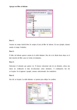 Agregar un filtro al informe
Paso 1:
Arrastra un campo desde la lista de campos al área de filtro de informe. En este ejemplo, estamos
usando el campo Vendedor.
Paso 2:
El filtro del informe aparece encima de la tabla dinámica. Haz clic en la flecha hacia abajo en el
lado derecho del filtro para ver la lista de elementos.
Paso 3:
Selecciona el elemento que quieres ver. Si deseas seleccionar más de un elemento, coloca una
marca de verificación al lado de seleccionar varios elementos. A continuación, haz clic
en Aceptar. En el siguiente ejemplo, estamos seleccionando dos vendedores.
Paso 4:
Haz clic en Aceptar. La tabla dinámica se ajustará para reflejar los cambios.
 