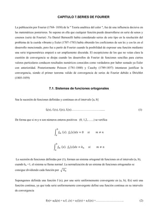 CAPITULO 7.SERIES DE FOURIER
La publicación por Fourier (1768- 1830) de la " Teoría analítica del calor ", fue de una influencia decisiva en
las matemáticas posteriores. Se supone en ella que cualquier función puede desarrollarse en serie de senos y
cosenos (serie de Fourier) .Ya Daniel Bernouilli había considerado series de este tipo en la resolución del
problema de la cuerda vibrante y Euler (1707-1783) había obtenido los coeficientes de sen kx y cos kx en el
desarrollo mencionado, pero fue a partir de Fourier cuando la posibilidad de expresar una función mediante
una serie trigonométrica empezó a ser ampliamente discutida. El escepticismo de los que no veían clara la
cuestión de convergencia se disipa cuando los desarrollos de Fourier de funciones sencillas para ciertos
valores particulares conducen resultados numéricos conocidos como verdaderos por haber sumado ya Euler
con anterioridad. Posteriormente Poisson (1781-1840) y Cauchy (1789-1857) intentaran justificar la
convergencia, siendo el primer teorema valido de convergencia de series de Fourier debido a Dirichlet
(1805-1859)
7.1. Sistemas de funciones ortogonales
Sea la sucesión de funciones definidas y continuas en el intervalo [a, b]
f0(x), f1(x), f2(x), f3(x)…………………………...... (1)
De forma que si m y n son números enteros positivos (0, 1,2,……) se verifica
∫ ( ) ( )
∫ ( ) ( )
La sucesión de funciones definidas por (1), forman un sistema ortogonal de funciones en el intervalo (a, b),
cuando kn =1, el sistema se llama normal .La normalización de un sistema de funciones ortogonales se
consigue dividiendo cada función por √
Supongamos definida una función f (x), por una serie uniformemente convergente en (a, b), f(x) será una
función continua, ya que toda serie uniformemente convergente define una función continua en su intervalo
de convergencia
f(x)= a0f0(x) + a1f1 ,(x) + a2f2(x) + a3f3(x) +……………………….. (2)
 
