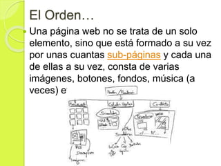 El Orden…
 Una página web no se trata de un solo
elemento, sino que está formado a su vez
por unas cuantas sub-páginas y cada una
de ellas a su vez, consta de varias
imágenes, botones, fondos, música (a
veces) etc.
 