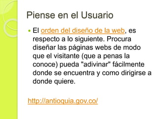 Piense en el Usuario
 El orden del diseño de la web, es
respecto a lo siguiente. Procura
diseñar las páginas webs de modo
que el visitante (que a penas la
conoce) pueda "adivinar" fácilmente
donde se encuentra y como dirigirse a
donde quiere.
http://antioquia.gov.co/
 