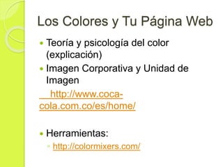 Los Colores y Tu Página Web
 Teoría y psicología del color
(explicación)
 Imagen Corporativa y Unidad de
Imagen
http://www.coca-
cola.com.co/es/home/
 Herramientas:
◦ http://colormixers.com/
 