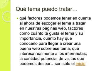 Qué tema puedo tratar…
 qué factores podemos tener en cuenta
al ahora de escoger el tema a tratar
en nuestras páginas web, factores
como cuánto te gusta el tema y su
importancia, cuánto hay que
conocerlo para llegar a crear una
buena web sobre ese tema, qué
interesa realmente a los internautas,
la cantidad potencial de visitas que
podemos desear…son sólo el inicio
 