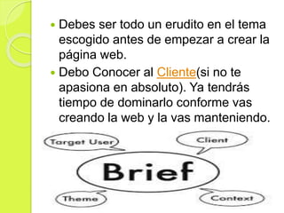  Debes ser todo un erudito en el tema
escogido antes de empezar a crear la
página web.
 Debo Conocer al Cliente(si no te
apasiona en absoluto). Ya tendrás
tiempo de dominarlo conforme vas
creando la web y la vas manteniendo.
 