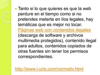  Tanto si lo que quieres es que la web
perdure en el tiempo como si no
pretendes meterte en líos legales, hay
temáticas que es mejor no tocar.
Páginas web con contenidos ilegales
(descarga de software y archivos
multimedia protegidos), contenido ilegal
para adultos, contenidos copiados de
otras fuentes sin tener los permisos
correspondientes.
http://www.i-uris.com/normativ.html
 