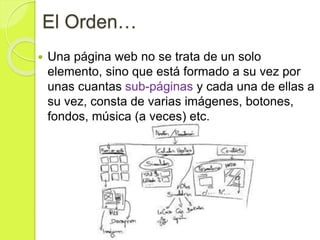 El Orden…
 Una página web no se trata de un solo
elemento, sino que está formado a su vez por
unas cuantas sub-páginas y cada una de ellas a
su vez, consta de varias imágenes, botones,
fondos, música (a veces) etc.
 