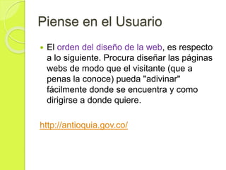 Piense en el Usuario
 El orden del diseño de la web, es respecto
a lo siguiente. Procura diseñar las páginas
webs de modo que el visitante (que a
penas la conoce) pueda "adivinar"
fácilmente donde se encuentra y como
dirigirse a donde quiere.
http://antioquia.gov.co/
 