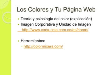 Los Colores y Tu Página Web
 Teoría y psicología del color (explicación)
 Imagen Corporativa y Unidad de Imagen
http://www.coca-cola.com.co/es/home/
 Herramientas:
◦ http://colormixers.com/
 