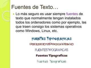 Fuentes de Texto…
 Lo más seguro es usar siempre fuentes de
texto que normalmente tengan instalados
todos los ordenadores como por ejemplo, las
que traen consigo los sistemas operativos
como Windows, Linux, etc.
 