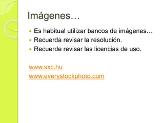 Imágenes…
 Es habitual utilizar bancos de imágenes…
 Recuerda revisar la resolución.
 Recuerde revisar las licencias de uso.
www.sxc.hu
www.everystockphoto.com
 
