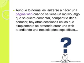 Aunque lo normal es lanzarse a hacer una
página web cuando se tiene un motivo, algo
que se quiere comentar, compartir o dar a
conocer, hay otras ocasiones en las que
simplemente se pretende crear una web
atendiendo una necesidades específicas…
 