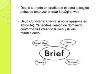  Debes ser todo un erudito en el tema escogido
antes de empezar a crear la página web.
 Debo Conocer al Cliente(si no te apasiona en
absoluto). Ya tendrás tiempo de dominarlo
conforme vas creando la web y la vas
manteniendo.
 