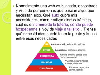  Normalmente una web es buscada, encontrada
y visitada por personas que buscan algo, que
necesitan algo. Qué auto cubre mis
necesidades, cómo realizar ciertos trámites,
cuál es el número de la lotería, dónde puedo
hospedarme si voy de viaje a tal sitio... Piensa
qué necesidades puede tener la gente y busca
entre esas necesidades
 