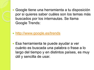 Google tiene una herramienta a tu disposición
por si quieres saber cuáles son los temas más
buscados por los internautas. Se llama
Google Trends:
 http://www.google.es/trends
 Esa herramienta te puede ayudar a ver
cuánto es buscada una palabra o frase a lo
largo del tiempo y en distintos países, es muy
útil y sencilla de usar.
 