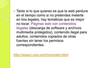  Tanto si lo que quieres es que la web perdure
en el tiempo como si no pretendes meterte
en líos legales, hay temáticas que es mejor
no tocar. Páginas web con contenidos
ilegales (descarga de software y archivos
multimedia protegidos), contenido ilegal para
adultos, contenidos copiados de otras
fuentes sin tener los permisos
correspondientes.
http://www.i-uris.com/normativ.html
 