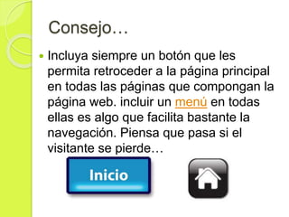 Consejo…
 Incluya siempre un botón que les
permita retroceder a la página principal
en todas las páginas que compongan la
página web. incluir un menú en todas
ellas es algo que facilita bastante la
navegación. Piensa que pasa si el
visitante se pierde…
 