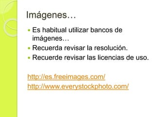 Imágenes…
 Es habitual utilizar bancos de
imágenes…
 Recuerda revisar la resolución.
 Recuerde revisar las licencias de uso.
http://es.freeimages.com/
http://www.everystockphoto.com/
 