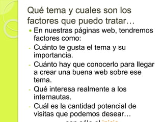 Qué tema y cuales son los
factores que puedo tratar…
 En nuestras páginas web, tendremos
factores como:
- Cuánto te gusta el tema y su
importancia.
- Cuánto hay que conocerlo para llegar
a crear una buena web sobre ese
tema.
- Qué interesa realmente a los
internautas.
- Cuál es la cantidad potencial de
visitas que podemos desear…
 