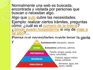 Normalmente una web es buscada,
encontrada y visitada por personas que
buscan o necesitan algo.
Algo que auto cubre las necesidades.
Ejemplo: realizar ciertos trámites, preguntas
cómo: ¿cuál es el número de la lotería?
¿dónde puedo hospedarme si voy de viaje a
tal sitio?...
Piensa qué necesidades puede tener la gente
y busca entre esas necesidades
 