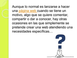 Aunque lo normal es lanzarse a hacer
una página web cuando se tiene un
motivo, algo que se quiere comentar,
compartir o dar a conocer, hay otras
ocasiones en las que simplemente se
pretende crear una web atendiendo una
necesidades específicas…
 