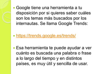  Google tiene una herramienta a tu
disposición por si quieres saber cuáles
son los temas más buscados por los
internautas. Se llama Google Trends:
 https://trends.google.es/trends/
 Esa herramienta te puede ayudar a ver
cuánto es buscada una palabra o frase
a lo largo del tiempo y en distintos
países, es muy útil y sencilla de usar.
 