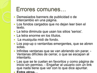 Errores comunes…
 Demasiados banners de publicidad o de
intercambio en una página.
 Los fondos cargados que no dejan leer bien el
texto.
 La letra diminuta que usan los sitios 'serios'.
 La letra enorme en los títulos.
 La musiquita midi de fondo.
 Los pop-up o ventanitas emergentes, que se abren
solas.
 Infinitas ventanas que se van abriendo sin parar. -
Ventanas difíciles de cerrar, o que se escapan al
intentarlo.
 Las que se te cuelan en favoritos y como página de
inicio sin permiso. - Engañar al usuario con un link
que nada tiene que ver con lo que dice apuntar.
 
