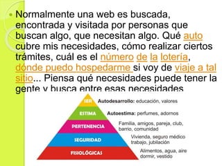  Normalmente una web es buscada,
encontrada y visitada por personas que
buscan algo, que necesitan algo. Qué auto
cubre mis necesidades, cómo realizar ciertos
trámites, cuál es el número de la lotería,
dónde puedo hospedarme si voy de viaje a tal
sitio... Piensa qué necesidades puede tener la
gente y busca entre esas necesidades
 