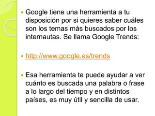  Google tiene una herramienta a tu
disposición por si quieres saber cuáles
son los temas más buscados por los
internautas. Se llama Google Trends:
 http://www.google.es/trends
 Esa herramienta te puede ayudar a ver
cuánto es buscada una palabra o frase
a lo largo del tiempo y en distintos
países, es muy útil y sencilla de usar.
 