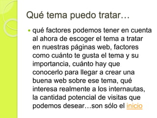 Qué tema puedo tratar…
 qué factores podemos tener en cuenta
al ahora de escoger el tema a tratar
en nuestras páginas web, factores
como cuánto te gusta el tema y su
importancia, cuánto hay que
conocerlo para llegar a crear una
buena web sobre ese tema, qué
interesa realmente a los internautas,
la cantidad potencial de visitas que
podemos desear…son sólo el inicio
 