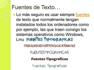 Fuentes de Texto…
 Lo más seguro es usar siempre fuentes
de texto que normalmente tengan
instalados todos los ordenadores como
por ejemplo, las que traen consigo los
sistemas operativos como Windows,
Linux, etc.
 