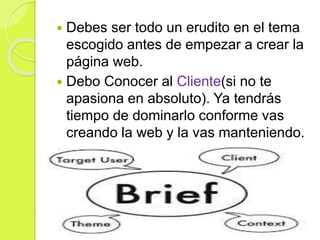  Debes ser todo un erudito en el tema
escogido antes de empezar a crear la
página web.
 Debo Conocer al Cliente(si no te
apasiona en absoluto). Ya tendrás
tiempo de dominarlo conforme vas
creando la web y la vas manteniendo.
 