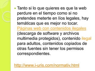  Tanto si lo que quieres es que la web
perdure en el tiempo como si no
pretendes meterte en líos legales, hay
temáticas que es mejor no tocar.
Páginas web con contenidos ilegales
(descarga de software y archivos
multimedia protegidos), contenido ilegal
para adultos, contenidos copiados de
otras fuentes sin tener los permisos
correspondientes.
http://www.i-uris.com/normativ.html
 
