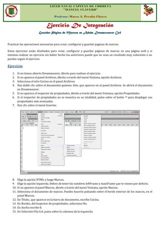 LICEO NAVAL CAPITAN DE CORBETA
”MANUEL CLAVERO”
Profesor: Marco A. Peralta Chávez
Ejercicio De Integración
Guardar Página de Marcos en Adobe Dreamweaver Cs5
Practicar las operaciones necesarias para crear, configurar y guardar paginas de marcos.
Estos ejercicios están diseñados para crear, configurar y guardar páginas de marcos en una página web y si
intentas realizar un ejercicio sin haber hecho los anteriores puede que no veas un resultado muy coherente o no
puedas seguir el ejercicio.
Ejercicio
1. Si no tienes abierto Dreamweaver, ábrelo para realizar el ejercicio.
2. Si no aparece el panel Archivos, ábrelo a través del menú Ventana, opción Archivos.
3. Selecciona el sitio Cocina en el panel Archivos.
4. Haz doble clic sobre el documento quienes. htm, que aparece en el panel Archivos. Se abrirá el documento
en Dreamweaver.
5. Si no aparece el inspector de propiedades, ábrelo a través del menú Ventana, opción Propiedades.
6. Si el inspector de propiedades no se muestra en su totalidad, pulsa sobre el botón para desplegar sus
propiedades más avanzadas.
7. Haz clic sobre el menú Insertar.
8. Elige la opción HTML y luego Marcos.
9. Elige la opción Izquierda. Deben de tener los nombres leftFrame y mainFrame que te vienen por defecto.
10. Si no aparece el panel Marcos, ábrelo a través del menú Ventana, opción Marcos.
11. Selecciona el documento de marcos. Puedes hacerlo pulsando sobre el borde exterior de los marcos, en el
panel Marcos.
12. En Título:, que aparece en la barra de documento, escribe Cocina.
13. En Bordes, del inspector de propiedades, selecciona No.
14. En Ancho escribe 0.
15. En Selección Fila Col. pulsa sobre la columna de la izquierda.
 