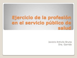 Ejercicio de la profesión
en el servicio público de
                    salud

               Javiera Antivilo Bruna
                        Dra. Garrido
 
