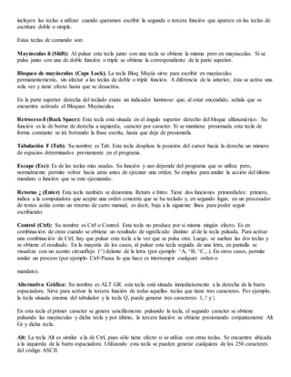 incluyen las teclas a utilizar cuando queramos escribir la segunda o tercera función que aparece en las teclas de
escritura doble o simple.
Estas teclas de comando son:
Mayúsculas ñ (Shift): Al pulsar esta tecla junto con una tecla se obtiene la misma pero en mayúsculas. Si se
pulsa junto con una de doble función o triple se obtiene la correspondiente de la parte superior.
Bloqueo de mayúsculas (Caps Lock). La tecla Bloq Mayús sirve para escribir en mayúsculas
permanentemente, sin afectar a las teclas de doble o triple función. A diferencia de la anterior, ésta se activa una
sola vez y tiene efecto hasta que se desactiva.
En la parte superior derecha del teclado existe un indicador luminoso que, al estar encendido, señala que se
encuentra activado el Bloqueo Mayúsculas.
Retroceso ß (Back Space): Esta tecla está situada en el ángulo superior derecho del bloque alfanumérico. Su
función es la de borrar de derecha a izquierda, caracter por caracter. Si se mantiene presionada esta tecla de
forma constante se irá borrando la frase escrita, hasta que deje de presionarla.
Tabulación F (Tab): Su nombre es Tab. Esta tecla desplaza la posición del cursor hacia la derecha un número
de espacios determinados previamente en el programa.
Escape (Esc): Es de las teclas más usadas. Su función y uso depende del programa que se utiliza pero,
normalmente permite volver hacia atrás antes de ejecutar una orden. Se emplea para anular la acción del último
mandato o función que se este ejecutando.
Retorno ¿ (Enter) Esta tecla también se denomina Return o Intro. Tiene dos funciones primordiales: primero,
indica a la computadora que acepte una orden concreta que se ha teclado y, en segundo lugar, en un procesador
de textos actúa como un retorno de carro manual, es decir, baja a la siguiente línea para poder seguir
escribiendo.
Control (Ctrl): Su nombre es Ctrl o Control. Esta tecla no produce por si misma ningún efecto. Es en
combinación de otras cuando se obtiene un resultado de significado distinto al de la tecla pulsada. Para activar
una combinación de Ctrl, hay que pulsar esta tecla a la vez que se pulsa otra. Luego, se sueltan las dos teclas y
se obtiene el resultado. En la mayoría de los casos, al pulsar esta tecla seguida de una letra, en pantalla se
visualiza con un acento circunflejo (^) delante de la letra (por ejemplo ^A, ^B, ^C,..). En otros casos, permite
anular un proceso (por ejemplo Ctrl+Pausa lo que hace es interrumpir cualquier orden o
mandato).
Alternativa Gráfica: Su nombre es ALT GR. esta tecla está situada inmediatamente a la derecha de la barra
espaciadora. Sirve para activar la tercera función de todas aquellas teclas que tiene tres caracteres. Por ejemplo,
la tecla situada encima del tabulador y la tecla Q, puede generar tres caracteres: 1, ! y |.
En esta tecla el primer caracter se genera sencillamente pulsando la tecla, el segundo caracter se obtiene
pulsando las mayúsculas y dicha tecla y por último, la tercera función se obtiene presionando conjuntamente Alt
Gr y dicha tecla.
Alt: La tecla Alt es similar a la de Ctrl, pues sólo tiene efecto si se utiliza con otras teclas. Se encuentra ubicada
a la izquierda de la barra espaciadora. Utilizando esta tecla se pueden generar cualquiera de los 256 caracteres
del código ASCII.
 