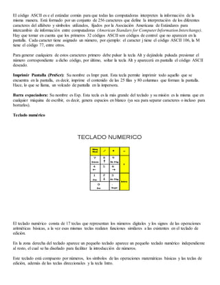 El código ASCII es e el estándar común para que todas las computadoras interpreten la información de la
misma manera. Está formado por un conjunto de 256 caracteres que define la interpretación de los diferentes
caracteres del alfabeto y símbolos utilizados, fijados por la Asociación Americana de Estándares para
intercambio de información entre computadoras (American Standars for Computer Information Interchange).
Hay que tomar en cuenta que los primeros 32 códigos ASCII son códigos de control que no aparecen en la
pantalla. Cada caracter tiene asignado un número, por ejemplo: el caracter j tiene el código ASCII 106, la M
tiene el código 77, entre otros.
Para generar cualquiera de estos caracteres primero debe pulsar la tecla Alt y dejándola pulsada presionar el
número correspondiente a dicho código, por último, soltar la tecla Alt y aparecerá en pantalla el código ASCII
deseado.
Imprimir Pantalla (PrnScr): Su nombre es Impr pant. Esta tecla permite imprimir todo aquello que se
encuentra en la pantalla, es decir, imprime el contenido de las 25 filas y 80 columnas que forman la pantalla.
Hace, lo que se llama, un volcado de pantalla en la impersora.
Barra espaciadora: Su nombre es Esp. Esta tecla es la más grande del teclado y su misión es la misma que en
cualquier máquina de escribir, es decir, genera espacios en blanco (ya sea para separar caracteres o incluso para
borrarlos).
Teclado numérico
El teclado numérico consta de 17 teclas que representan los números digitales y los signos de las operaciones
aritméticas básicas, a la vez esas mismas teclas realizan funciones similares a las existentes en el teclado de
edición.
En la zona derecha del teclado aparece un pequeño teclado aparece un pequeño teclado numérico independiente
al resto, el cual se ha diseñado para facilitar la introducción de números.
Este teclado está compuesto por números, los símbolos de las operaciones matemáticas básicas y las teclas de
edición, además de las teclas direccionales y la tecla Intro.
 