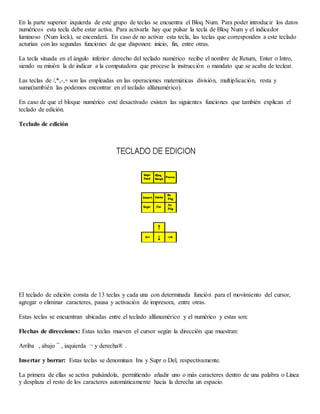 En la parte superior izquierda de este grupo de teclas se encuentra el Bloq Num. Para poder introducir los datos
numéricos esta tecla debe estar activa. Para activarla hay que pulsar la tecla de Bloq Num y el indicador
luminoso (Num lock), se encenderá. En caso de no activar esta tecla, las teclas que corresponden a este teclado
acturían con las segundas funciones de que disponen: inicio, fin, entre otras.
La tecla situada en el ángulo inferior derecho del teclado numérico recibe el nombre de Return, Enter o Intro,
siendo su misión la de indicar a la computadora que procese la instrucción o mandato que se acaba de teclear.
Las teclas de /,*,-,+ son las empleadas en las operaciones matemáticas división, multiplicación, resta y
suma(también las podemos encontrar en el teclado alfanumérico).
En caso de que el bloque numérico esté desactivado existen las siguientes funciones que también explican el
teclado de edición.
Teclado de edición
El teclado de edición consta de 13 teclas y cada una con determinada función para el movimiento del cursor,
agregar o eliminar caracteres, pausa y activación de impresora, entre otras.
Estas teclas se encuentran ubicadas entre el teclado alfanumérico y el numérico y estas son:
Flechas de direcciones: Estas teclas mueven el cursor según la dirección que muestran:
Arriba , abajo ¯ , izquierda ¬ y derecha® .
Insertar y borrar: Estas teclas se denominan Ins y Supr o Del, respectivamente.
La primera de ellas se activa pulsándola, permitiendo añadir uno o más caracteres dentro de una palabra o Línea
y desplaza el resto de los caracteres automáticamente hacia la derecha un espacio.
 
