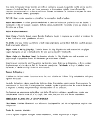 Esta misma tecla puede trabajar también, en modo de sustitución, es decir, nos permite escribir encima de otros
caracteres. La tecla de Supr sirve para borrar un caracter y si se mantiene pulsada, borra todos aquellos
caracteres que se encuentran a la derecha del cursor. Además, en combinación con otras teclas pude dar como
resultado otra función distinta, por ejemplo:
Ctrl+Alt+Supr permite desactivar o reinicializar la computadora desde el teclado.
Teclas direccionales se utilizan para dar movimiento al cursor en la dirección que indica cada una de ellas. El
movimiento podría ser caracter a caracter o de forma rápida, manteniendo presionada la tecla que apunta en la
dirección que se desee
Teclas de desplazamientos:
Inicio (Home). También llamada orígen. Permite desplazarse (según el programa que se utilice) al comienzo de
la línea donde se encuentra posicionado el cursor.
Fin (End). Esta tecla permite desplazarse al final (según el programa que se utilce) de la línea desde la posición
donde se encuentra el cursor.
Página Arriba o Re Pág (Page Up). También llamada Re Pág. Al pulsar esta tecla se retrocede una página
(según el programa en que se trabaje) dentro del texto que se encuentre visualizando.
Página Abajo o Av Pág (Page Down). Se denomina, además, Av Pág. Al pulsar esta tecla se avanza una
página (según el programa) desntro del documento que se encuentre editando.
Estas teclas en combinación con Ctrl, generan movimientos largos dentro de un documento, es decir, permiten
desplazamientos al principio o al final del documento, por ejemplo: Ctrl+Inicio se dirige al principio de un
documento; Ctrl+Fin se dirige al final de un documento.
Teclado de Funciones:
El teclado de funciones consta de doce teclas de funciones indicadas de F1 hasta F12 y están situadas en la parte
superior del teclado.
Las teclas de funciones sirven para ejecutar de forma rápida determinadas órdenes dentro de un programa. De
esta forma en vez de acceder al menú para realizar cualquier opción se pueden utilizar las teclas de función (si
el programa lo permite) para poder trabajar más rápidamente en esa aplicación.
En el caso de que un programa deba utilizar más de las 12 funciones definidas, normalmente, permite usar
combinaciones de teclas como Alt, Ctrl, Mayús, entre otras, junto con la tecla de función determinada.
EJERCICIOS PARTES DE LA COMPUTADORA
OBJETIVO: El alumno identificará en el laboratorio de computación cada una de la partes que integran a una
computadora.
Realice los siguientes ejercicios.
1.- En el siguiente diagrama a bloques de una computadora, escriba las partes que la integran.
 
