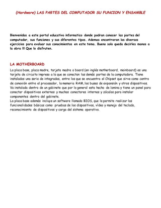 (Hardware) LAS PARTES DEL COMPUTADOR SU FUNCION Y ENSAMBLE
Bienvenidos a este portal educativo informatico donde podran conocer las partes del
computador, sus funciones y sus diferentes tipos. Ademas encontraran los diversos
ejercicios para evaluar sus conocimientos en este tema. Bueno solo queda decirles manos a
la obra !!! Que lo disfruten.
LA MOTHERBOARD
La placa base, placa madre, tarjeta madre o board (en inglés motherboard, mainboard) es una
tarjeta de circuito impreso a la que se conectan las demás partes de la computadora. Tiene
instalados una serie de integrados, entre los que se encuentra el Chipset que sirve como centro
de conexión entre el procesador, la memoria RAM, los buses de expansión y otros dispositivos.
Va instalada dentro de un gabinete que por lo general esta hecho de lamina y tiene un panel para
conectar dispositivos externos y muchos conectores internos y zócalos para instalar
componentes dentro del gabinete.
La placa base además incluye un software llamado BIOS, que le permite realizar las
funcionalidades básicas como: pruebas de los dispositivos, vídeo y manejo del teclado,
reconocimiento de dispositivos y carga del sistema operativo.
 