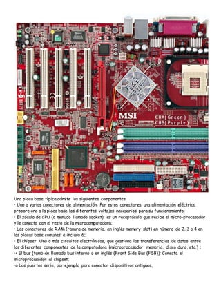 Una placa base típica admite los siguientes componentes:
• Uno o varios conectores de alimentación: Por estos conectores una alimentación eléctrica
proporciona a la placa base los diferentes voltajes necesarios para su funcionamiento;
• El zócalo de CPU (a menudo llamado socket): es un receptáculo que recibe el micro-procesador
y le conecta con el resto de la microcomputadora;
• Los conectores de RAM (ranura de memoria, en inglés memory slot) en número de 2, 3 o 4 en
las placas base comunes e incluso 6;
• El chipset: Uno o más circuitos electrónicos, que gestiona las transferencias de datos entre
los diferentes componentes de la computadora (microprocesador, memoria, disco duro, etc.) ;
•• El bus (también llamado bus interno o en inglés (Front Side Bus (FSB)): Conecta el
microprocesador al chipset;
•o Los puertos serie, por ejemplo para conectar dispositivos antiguos,
 