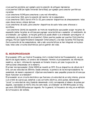 o Los puertos paralelos, por ejemplo para la conexión de antiguas impresoras;
o Los puertos USB (en inglés Universal Serial Bus); por ejemplo para conectar periféricos
recientes
o Los conectores RJ45 para conectarse a una red informática.
o Los conectores VGA, para la conexión del monitor de la computadora
o Los conectores IDE o Serial ATA I o II, para conectar dispositivos de almacenamiento tales
como discos duros y discos ópticos;
o Los conectores de audio, para conectar dispositivos de audio tales como altavoces o
micrófono;
• Los conectores (slots) de expansión: se trata de receptáculos que pueden acoger tarjetas de
expansión (estas tarjetas se utilizan para agregar características o aumentar el rendimiento de
un ordenador, por ejemplo, un tarjeta gráfica se puede añadir a un ordenador para mejorar el
rendimiento de la pantalla 3D en el monitor). Estos puertos pueden ser puertos ISA (interfaz
antigua), PCI (en inglés Peripheral Component Interconnect) y los más recientes PCI Express.
Con la evolución de las computadoras, más y más características se han integrado en la placa
base, tales como circuitos electrónicos para la gestión del video.
EL MICROPROCESADOR
El procesador (CPU, por Central Processing Unit o Unidad Central de Procesamiento), es por
decirlo de alguna manera, el cerebro del ordenador. Permite el procesamiento de información
numérica, es decir, información ingresada en formato binario, así como la ejecución de
instrucciones almacenadas en la memoria.
El primer microprocesador (Intel 4004) se inventó en 1971. Era un dispositivo de cálculo de 4
bits, con una velocidad de 108 kHz. Desde entonces, la potencia de los microprocesadores ha
aumentado de manera exponencial. ¿Qué son exactamente esas pequeñas piezas de silicona que
hacen funcionar un ordenador?
El procesador es un circuito electrónico que funciona a la velocidad de un reloj interno, gracias
a un cristal de cuarzo que, sometido a una corriente eléctrica, envía pulsos, denominados
"picos". La velocidad de reloj (también denominada ciclo), corresponde al número de pulsos por
segundo, expresados en Hertz (Hz). De este modo, un ordenador de 200 MHz posee un reloj
que envía 200.000.000 pulsos por segundo. Por lo general, la frecuencia de reloj es un múltiplo
de la frecuencia del sistema.
 