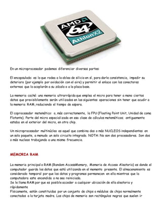 En un microprocesador podemos diferenciar diversas partes:
El encapsulado: es lo que rodea a la oblea de silicio en sí, para darle consistencia, impedir su
deterioro (por ejemplo por oxidación con el aire) y permitir el enlace con los conectores
externos que lo acoplarán a su zócalo o a la placa base.
La memoria caché: una memoria ultrarrápida que emplea el micro para tener a mano ciertos
datos que previsiblemente serán utilizados en las siguientes operaciones sin tener que acudir a
la memoria RAM, reduciendo el tiempo de espera.
El coprocesador matemático: o, más correctamente, la FPU (Floating Point Unit, Unidad de coma
Flotante). Parte del micro especializada en esa clase de cálculos matemáticos; antiguamente
estaba en el exterior del micro, en otro chip.
Un microprocesador multinúcleo es aquel que combina dos o más NUCLEOS independientes en
un solo paquete, a menudo un solo circuito integrado. NOTA: No son dos procesadores. Son dos
o más nucleos trabajando a una misma frecuencia.
MEMORIA RAM
La memoria principal o RAM (Random AccessMemory, Memoria de Acceso Aleatorio) es donde el
computador guarda los datos que está utilizando en el momento presente. El almacenamiento es
considerado temporal por que los datos y programas permanecen en ella mientras que la
computadora este encendida o no sea reiniciada.
Se le llama RAM por que es posible acceder a cualquier ubicación de ella aleatoria y
rápidamente
Físicamente, están constituidas por un conjunto de chips o módulos de chips normalmente
conectados a la tarjeta madre. Los chips de memoria son rectángulos negros que suelen ir
 