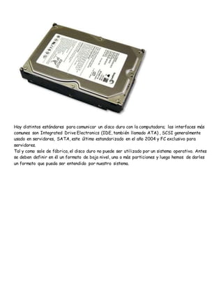 Hay distintos estándares para comunicar un disco duro con la computadora; las interfaces más
comunes son Integrated Drive Electronics (IDE, también llamado ATA) , SCSI generalmente
usado en servidores, SATA, este último estandarizado en el año 2004 y FC exclusivo para
servidores.
Tal y como sale de fábrica, el disco duro no puede ser utilizado por un sistema operativo. Antes
se deben definir en él un formato de bajo nivel, una o más particiones y luego hemos de darles
un formato que pueda ser entendido por nuestro sistema.
 