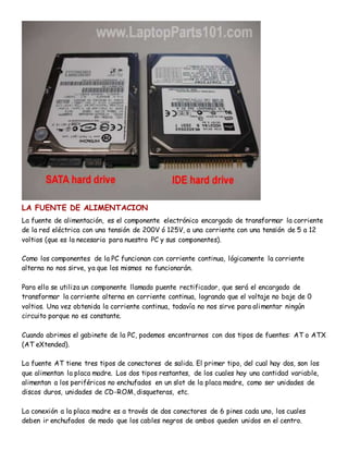 LA FUENTE DE ALIMENTACION
La fuente de alimentación, es el componente electrónico encargado de transformar la corriente
de la red eléctrica con una tensión de 200V ó 125V, a una corriente con una tensión de 5 a 12
voltios (que es la necesaria para nuestra PC y sus componentes).
Como los componentes de la PC funcionan con corriente continua, lógicamente la corriente
alterna no nos sirve, ya que los mismos no funcionarán.
Para ello se utiliza un componente llamado puente rectificador, que será el encargado de
transformar la corriente alterna en corriente continua, logrando que el voltaje no baje de 0
voltios. Una vez obtenida la corriente continua, todavía no nos sirve para alimentar ningún
circuito porque no es constante.
Cuando abrimos el gabinete de la PC, podemos encontrarnos con dos tipos de fuentes: AT o ATX
(AT eXtended).
La fuente AT tiene tres tipos de conectores de salida. El primer tipo, del cual hay dos, son los
que alimentan la placa madre. Los dos tipos restantes, de los cuales hay una cantidad variable,
alimentan a los periféricos no enchufados en un slot de la placa madre, como ser unidades de
discos duros, unidades de CD-ROM, disqueteras, etc.
La conexión a la placa madre es a través de dos conectores de 6 pines cada uno, los cuales
deben ir enchufados de modo que los cables negros de ambos queden unidos en el centro.
 